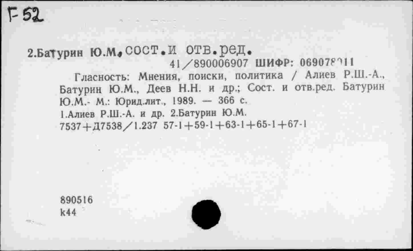 ﻿2.БаТурин Ю.М,СОСТ.И ОТВ.рбД.
41/890006907 ШИФР: 069078'111
Гласность: Мнения, поиски, политика / Алиев Р.Ш.-А., Батурин Ю.М., Деев Н.Н. и др.; Сост. и отв.ред. Батурин Ю.М.- М.: Юрид.лит , 1989. — 366 с.
1.Алиев Р.Ш.-А. и др. 2.Батурин Ю.М.
7537+Д7538/1.237 57-1 + 59-1 + 63-1 + 65-1 + 67-1
890516 к44